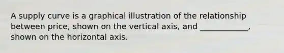 A supply curve is a graphical illustration of the relationship between price, shown on the vertical axis, and ____________, shown on the horizontal axis.