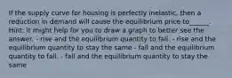 If the supply curve for housing is perfectly inelastic, then a reduction in demand will cause the equilibrium price to______. Hint: it might help for you to draw a graph to better see the answer. - rise and the equilibrium quantity to fall. - rise and the equilibrium quantity to stay the same - fall and the equilibrium quantity to fall. - fall and the equilibrium quantity to stay the same