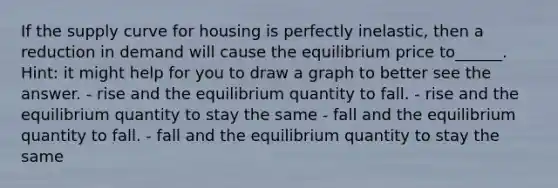 If the supply curve for housing is perfectly inelastic, then a reduction in demand will cause the equilibrium price to______. Hint: it might help for you to draw a graph to better see the answer. - rise and the equilibrium quantity to fall. - rise and the equilibrium quantity to stay the same - fall and the equilibrium quantity to fall. - fall and the equilibrium quantity to stay the same