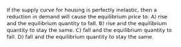 If the supply curve for housing is perfectly inelastic, then a reduction in demand will cause the equilibrium price to: A) rise and the equilibrium quantity to fall. B) rise and the equilibrium quantity to stay the same. C) fall and the equilibrium quantity to fall. D) fall and the equilibrium quantity to stay the same.