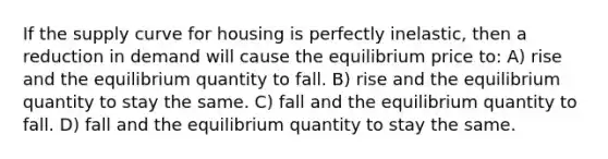 If the supply curve for housing is perfectly inelastic, then a reduction in demand will cause the equilibrium price to: A) rise and the equilibrium quantity to fall. B) rise and the equilibrium quantity to stay the same. C) fall and the equilibrium quantity to fall. D) fall and the equilibrium quantity to stay the same.