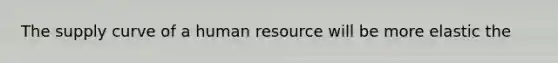 The supply curve of a human resource will be more elastic the