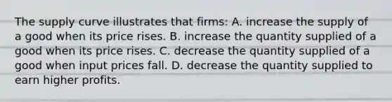 The supply curve illustrates that firms: A. increase the supply of a good when its price rises. B. increase the quantity supplied of a good when its price rises. C. decrease the quantity supplied of a good when input prices fall. D. decrease the quantity supplied to earn higher profits.