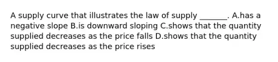 A supply curve that illustrates the law of supply​ _______. A.has a negative slope B.is downward sloping C.shows that the quantity supplied decreases as the price falls D.shows that the quantity supplied decreases as the price rises