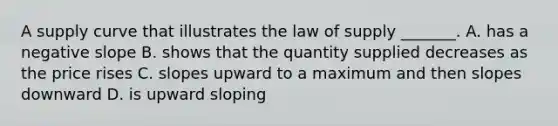 A supply curve that illustrates the law of supply​ _______. A. has a negative slope B. shows that the quantity supplied decreases as the price rises C. slopes upward to a maximum and then slopes downward D. is upward sloping