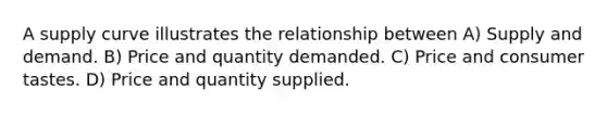A supply curve illustrates the relationship between A) Supply and demand. B) Price and quantity demanded. C) Price and consumer tastes. D) Price and quantity supplied.