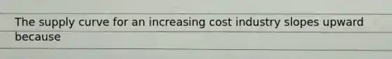 The supply curve for an increasing cost industry slopes upward because