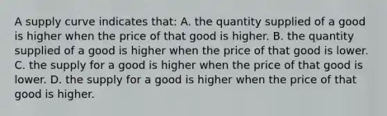 A supply curve indicates that: A. the quantity supplied of a good is higher when the price of that good is higher. B. the quantity supplied of a good is higher when the price of that good is lower. C. the supply for a good is higher when the price of that good is lower. D. the supply for a good is higher when the price of that good is higher.