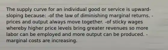 The supply curve for an individual good or service is upward-sloping because: -of the law of diminishing marginal returns. -prices and output always move together. -of sticky wages whereby higher price levels bring greater revenues so more labor can be employed and more output can be produced. -marginal costs are increasing.