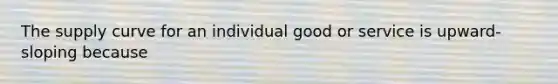 The supply curve for an individual good or service is upward-sloping because