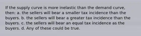 If the supply curve is more inelastic than the demand curve, then: a. the sellers will bear a smaller tax incidence than the buyers. b. the sellers will bear a greater tax incidence than the buyers. c. the sellers will bear an equal tax incidence as the buyers. d. Any of these could be true.