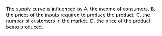 The supply curve is influenced by A. the income of consumers. B. the prices of the inputs required to produce the product. C. the number of customers in the market. D. the price of the product being produced.