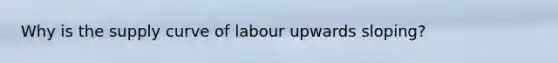 Why is the supply curve of labour upwards sloping?