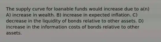 The supply curve for loanable funds would increase due to a(n) A) increase in wealth. B) increase in expected inflation. C) decrease in the liquidity of bonds relative to other assets. D) increase in the information costs of bonds relative to other assets.