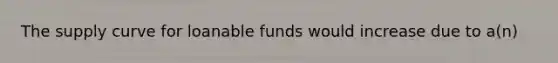 The supply curve for loanable funds would increase due to a(n)