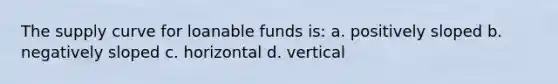 The supply curve for loanable funds is: a. positively sloped b. negatively sloped c. horizontal d. vertical