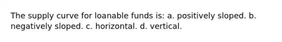 The supply curve for loanable funds is: a. positively sloped. b. negatively sloped. c. horizontal. d. vertical.