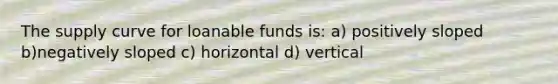 The supply curve for loanable funds is: a) positively sloped b)negatively sloped c) horizontal d) vertical