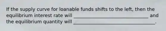 If the supply curve for loanable funds shifts to the left, then the equilibrium interest rate will ________________________________ and the equilibrium quantity will ___________________________________.