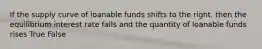 If the supply curve of loanable funds shifts to the right, then the equilibrium interest rate falls and the quantity of loanable funds rises True False