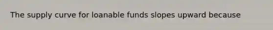 The supply curve for loanable funds slopes upward because