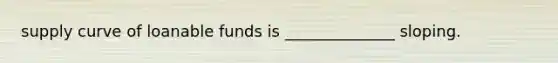 supply curve of loanable funds is ______________ sloping.