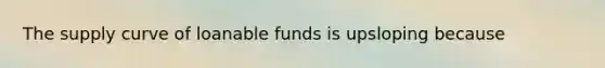 The supply curve of loanable funds is upsloping because