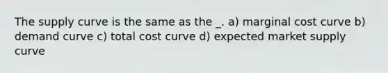 The supply curve is the same as the _. a) marginal cost curve b) demand curve c) total cost curve d) expected market supply curve