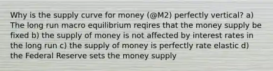 Why is the supply curve for money (@M2) perfectly vertical? a) The long run macro equilibrium reqires that the money supply be fixed b) the supply of money is not affected by interest rates in the long run c) the supply of money is perfectly rate elastic d) the Federal Reserve sets the money supply