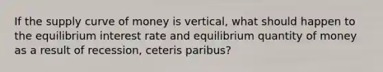 If the supply curve of money is vertical, what should happen to the equilibrium interest rate and equilibrium quantity of money as a result of recession, ceteris paribus?