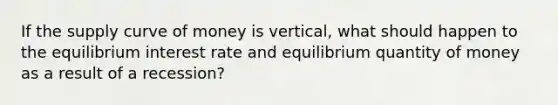 If the supply curve of money is vertical, what should happen to the equilibrium interest rate and equilibrium quantity of money as a result of a recession?