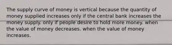 The supply curve of money is vertical because the quantity of money supplied increases only if the central bank increases the money supply. only if people desire to hold more money. when the value of money decreases. when the value of money increases.