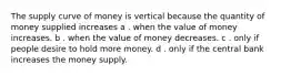 The supply curve of money is vertical because the quantity of money supplied increases a . when the value of money increases. b . when the value of money decreases. c . only if people desire to hold more money. d . only if the central bank increases the money supply.