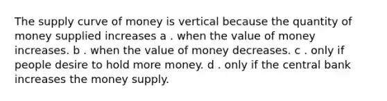 The supply curve of money is vertical because the quantity of money supplied increases a . when the value of money increases. b . when the value of money decreases. c . only if people desire to hold more money. d . only if the central bank increases the money supply.