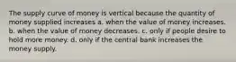 The supply curve of money is vertical because the quantity of money supplied increases a. when the value of money increases. b. when the value of money decreases. c. only if people desire to hold more money. d. only if the central bank increases the money supply.