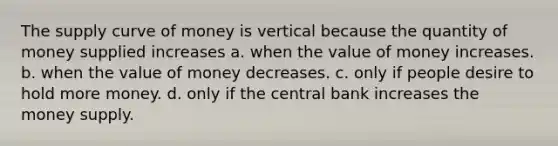 The supply curve of money is vertical because the quantity of money supplied increases a. when the value of money increases. b. when the value of money decreases. c. only if people desire to hold more money. d. only if the central bank increases the money supply.