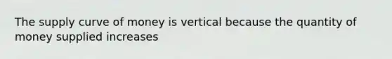 The supply curve of money is vertical because the quantity of money supplied increases