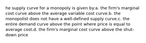 he supply curve for a monopoly is given by:a. the firm's marginal cost curve above the average variable cost curve.b. the monopolist does not have a well-defined supply curve.c. the entire demand curve above the point where price is equal to average cost.d. the firm's marginal cost curve above the shut-down price