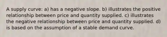 A supply curve: a) has a negative slope. b) illustrates the positive relationship between price and quantity supplied. c) illustrates the negative relationship between price and quantity supplied. d) is based on the assumption of a stable demand curve.