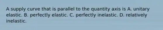 A supply curve that is parallel to the quantity axis is A. unitary elastic. B. perfectly elastic. C. perfectly inelastic. D. relatively inelastic.