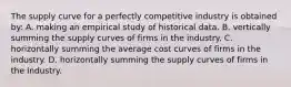 The supply curve for a perfectly competitive industry is obtained by: A. making an empirical study of historical data. B. vertically summing the supply curves of firms in the industry. C. horizontally summing the average cost curves of firms in the industry. D. horizontally summing the supply curves of firms in the industry.