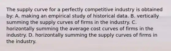 The supply curve for a perfectly competitive industry is obtained by: A. making an empirical study of historical data. B. vertically summing the supply curves of firms in the industry. C. horizontally summing the average cost curves of firms in the industry. D. horizontally summing the supply curves of firms in the industry.