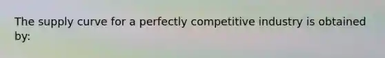 The supply curve for a perfectly competitive industry is obtained by: