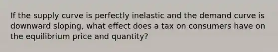 If the supply curve is perfectly inelastic and the demand curve is downward sloping, what effect does a tax on consumers have on the equilibrium price and quantity?