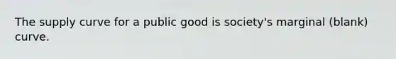 The supply curve for a public good is society's marginal (blank) curve.