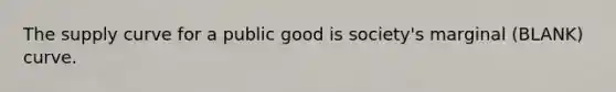 The supply curve for a public good is society's marginal (BLANK) curve.