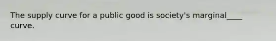 The supply curve for a public good is society's marginal____ curve.