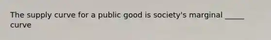 The supply curve for a public good is society's marginal _____ curve