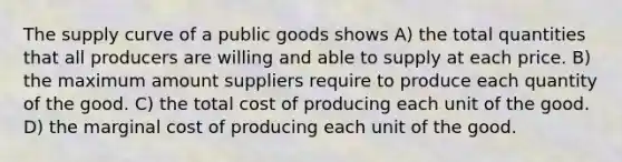 The supply curve of a public goods shows A) the total quantities that all producers are willing and able to supply at each price. B) the maximum amount suppliers require to produce each quantity of the good. C) the total cost of producing each unit of the good. D) the marginal cost of producing each unit of the good.