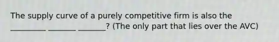 The supply curve of a purely competitive firm is also the _________ _______ _______? (The only part that lies over the AVC)